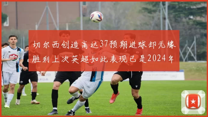切尔西创造高达37预期进球却无缘胜利上次英超如此表现已是2024年3月