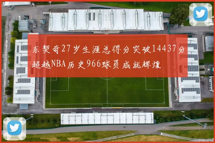 东契奇27岁生涯总得分突破14437分超越NBA历史966球员成就辉煌