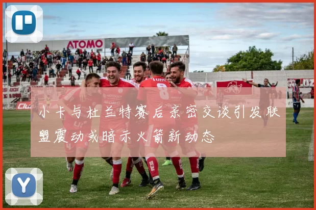 小卡与杜兰特赛后亲密交谈引发联盟震动或暗示火箭新动态