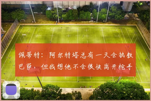 佩蒂特：阿尔特塔总有一天会执教巴萨，但我想他不会很快离开枪手