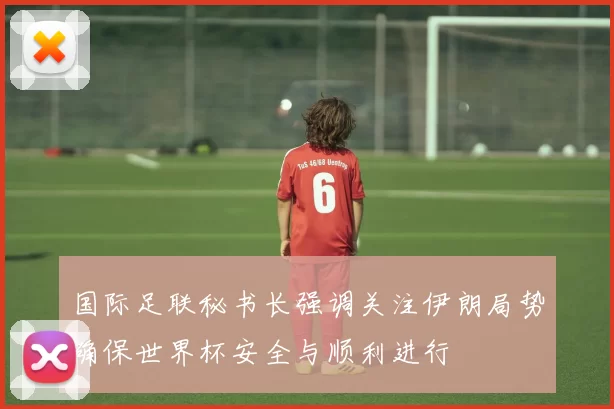国际足联秘书长强调关注伊朗局势确保世界杯安全与顺利进行
