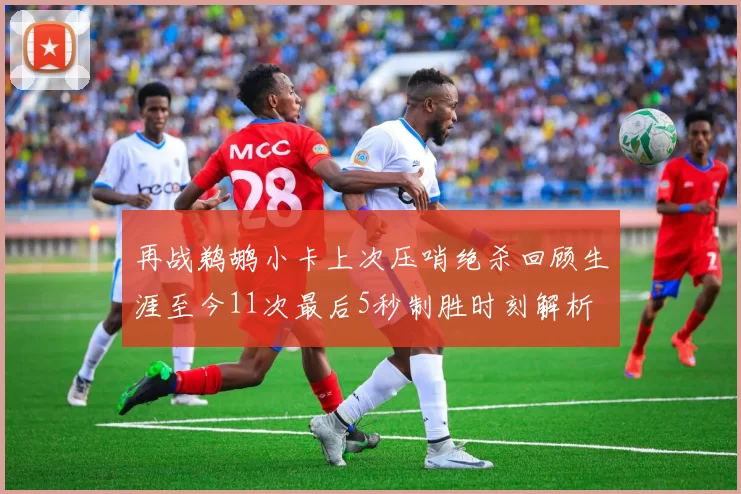 再战鹈鹕小卡上次压哨绝杀回顾生涯至今11次最后5秒制胜时刻解析