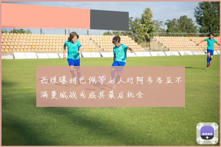 西媒曝姆巴佩等七人对阿韦洛亚不满曼城战或成其最后机会