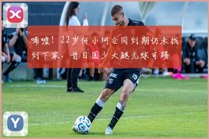 唏嘘！22岁何小珂合同到期仍未找到下家，昔日国少大腿无球可踢
