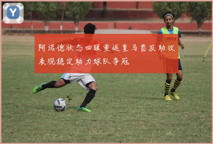 阿诺德状态回暖重返皇马首发助攻表现稳定助力球队争冠