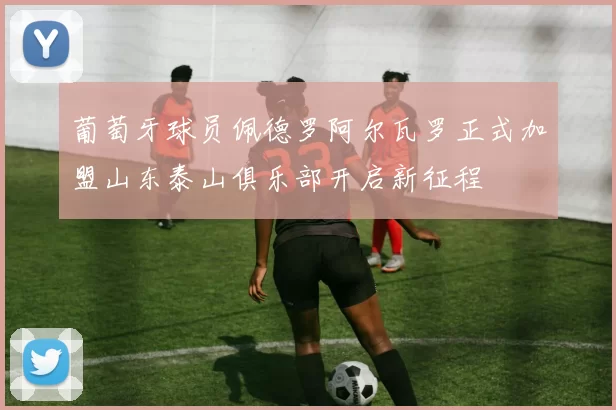葡萄牙球员佩德罗阿尔瓦罗正式加盟山东泰山俱乐部开启新征程