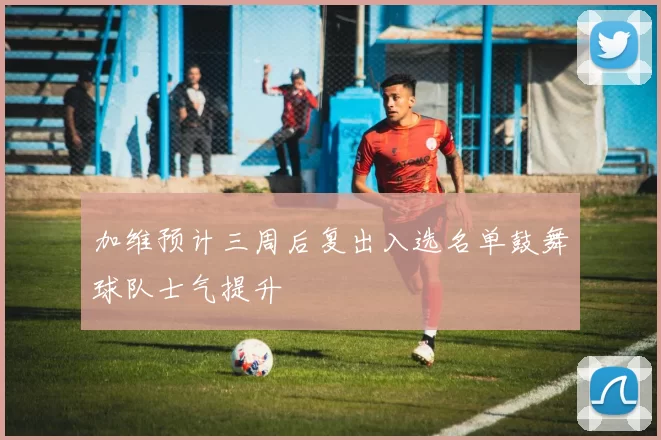 加维预计三周后复出入选名单鼓舞球队士气提升