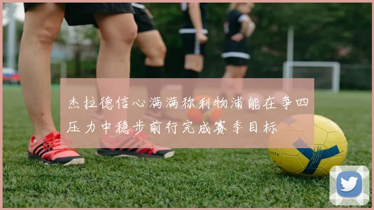 杰拉德信心满满称利物浦能在争四压力中稳步前行完成赛季目标